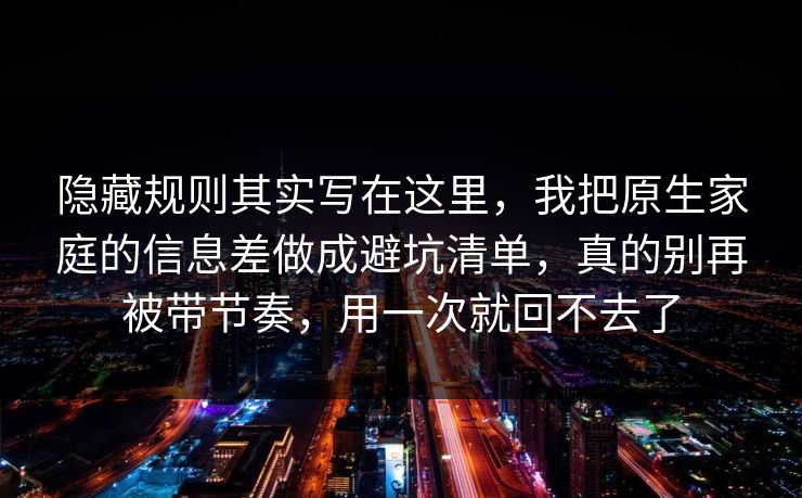 隐藏规则其实写在这里，我把原生家庭的信息差做成避坑清单，真的别再被带节奏，用一次就回不去了