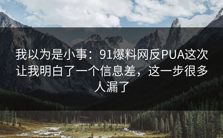 我以为是小事：91爆料网反PUA这次让我明白了一个信息差，这一步很多人漏了