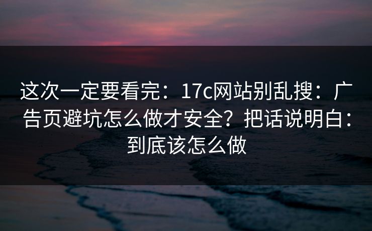这次一定要看完：17c网站别乱搜：广告页避坑怎么做才安全？把话说明白：到底该怎么做