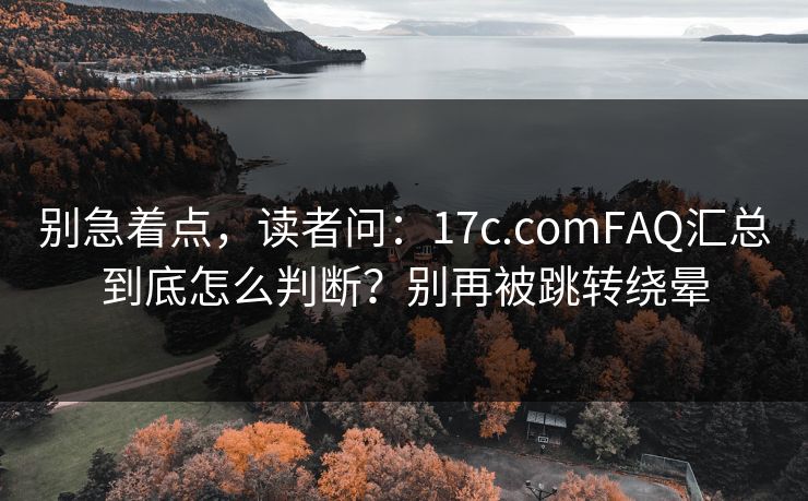 别急着点，读者问：17c.comFAQ汇总到底怎么判断？别再被跳转绕晕