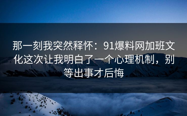 那一刻我突然释怀：91爆料网加班文化这次让我明白了一个心理机制，别等出事才后悔