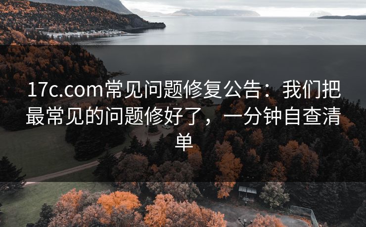 17c.com常见问题修复公告：我们把最常见的问题修好了，一分钟自查清单