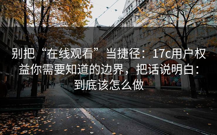 别把“在线观看”当捷径：17c用户权益你需要知道的边界，把话说明白：到底该怎么做