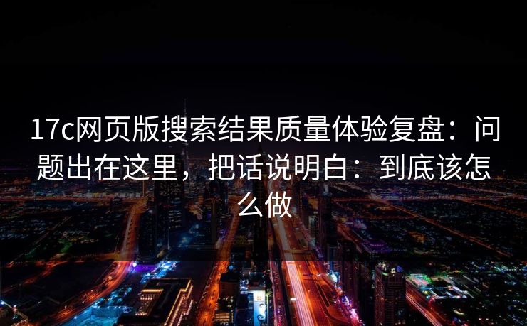 17c网页版搜索结果质量体验复盘：问题出在这里，把话说明白：到底该怎么做