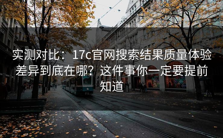 实测对比：17c官网搜索结果质量体验差异到底在哪？这件事你一定要提前知道