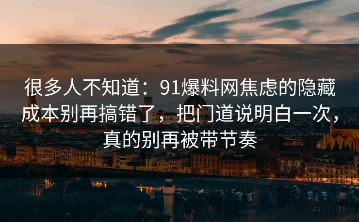 很多人不知道:91爆料网焦虑的隐藏成本别再搞错了,把门道说明白一次,真的别再被带节奏 很多人不知道:91爆料网焦虑的隐藏成本别再搞错了,把门道说明白一次,真的别再被带节奏
