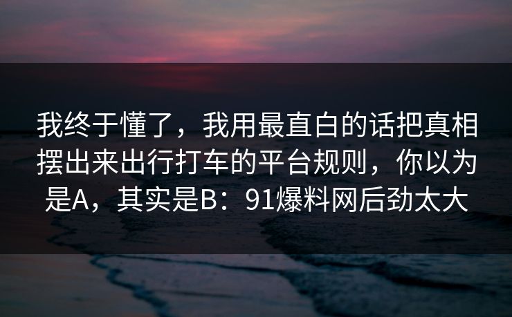 我终于懂了，我用最直白的话把真相摆出来出行打车的平台规则，你以为是A，其实是B：91爆料网后劲太大