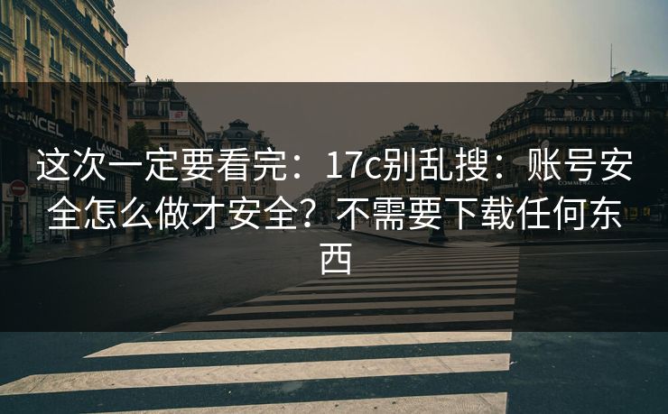 这次一定要看完：17c别乱搜：账号安全怎么做才安全？不需要下载任何东西
