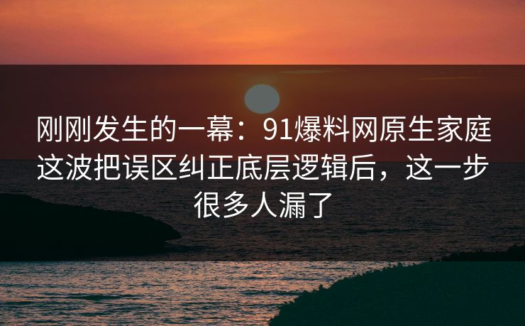 刚刚发生的一幕：91爆料网原生家庭这波把误区纠正底层逻辑后，这一步很多人漏了