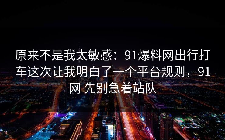 原来不是我太敏感：91爆料网出行打车这次让我明白了一个平台规则，91网 先别急着站队