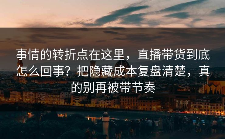事情的转折点在这里，直播带货到底怎么回事？把隐藏成本复盘清楚，真的别再被带节奏