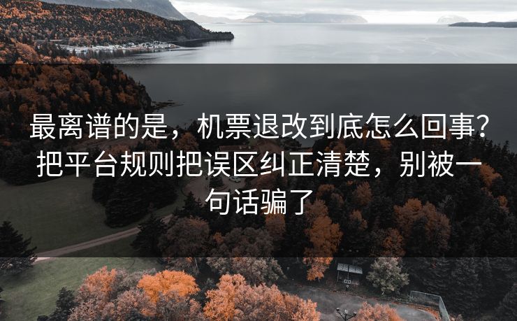 最离谱的是，机票退改到底怎么回事？把平台规则把误区纠正清楚，别被一句话骗了