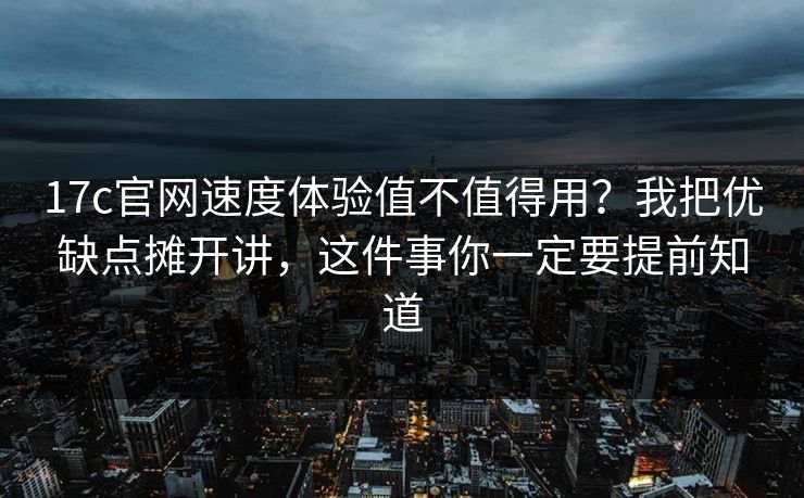 17c官网速度体验值不值得用？我把优缺点摊开讲，这件事你一定要提前知道