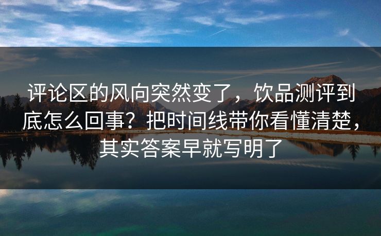 评论区的风向突然变了，饮品测评到底怎么回事？把时间线带你看懂清楚，其实答案早就写明了