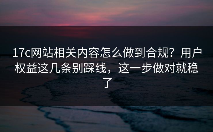 17c网站相关内容怎么做到合规?用户权益这几条别踩线,这一步做对就稳了 17c网站相关内容怎么做到合规?用户权益这几条别踩线,这一步做对就稳了