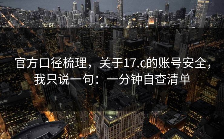 官方口径梳理，关于17.c的账号安全，我只说一句：一分钟自查清单