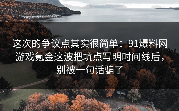这次的争议点其实很简单：91爆料网游戏氪金这波把坑点写明时间线后，别被一句话骗了