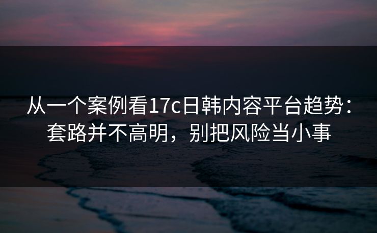 从一个案例看17c日韩内容平台趋势：套路并不高明，别把风险当小事