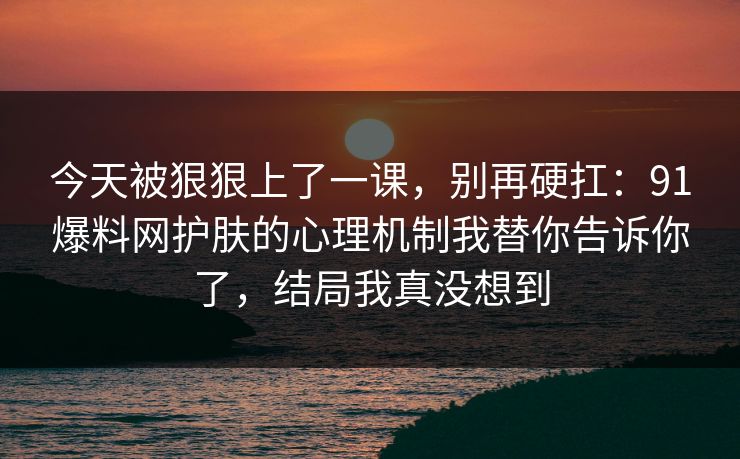今天被狠狠上了一课,别再硬扛:91爆料网护肤的心理机制我替你告诉你了,结局我真没想到 今天被狠狠上了一课,别再硬扛:91爆料网护肤的心理机制我替你告诉你了,结局我真没想到