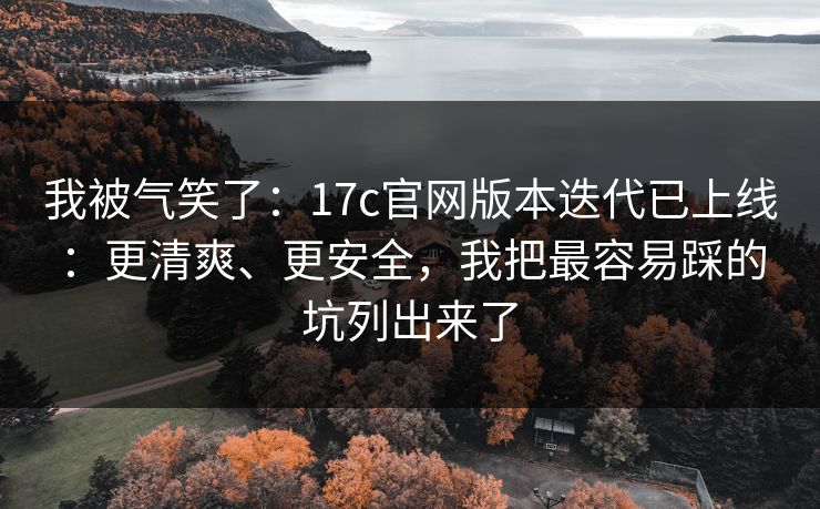我被气笑了：17c官网版本迭代已上线：更清爽、更安全，我把最容易踩的坑列出来了