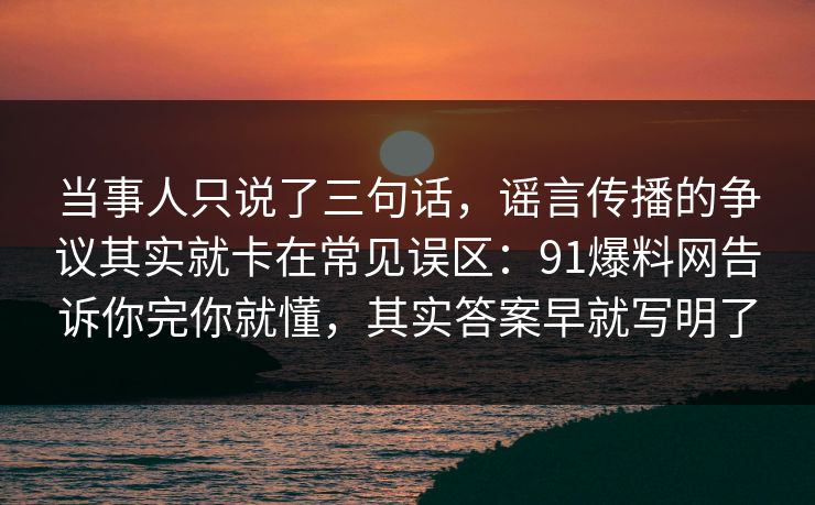 当事人只说了三句话，谣言传播的争议其实就卡在常见误区：91爆料网告诉你完你就懂，其实答案早就写明了
