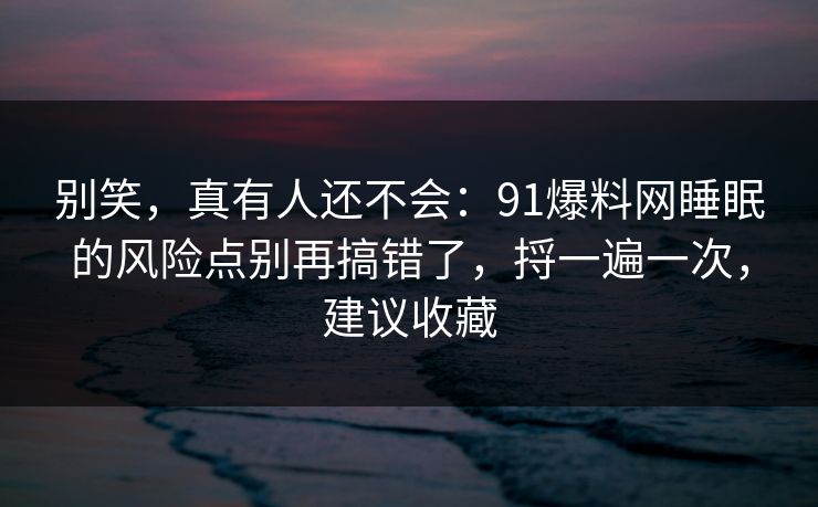 别笑，真有人还不会：91爆料网睡眠的风险点别再搞错了，捋一遍一次，建议收藏