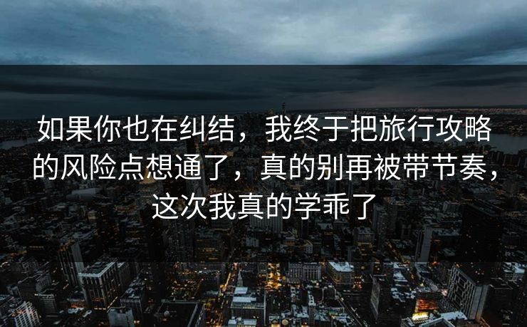 如果你也在纠结，我终于把旅行攻略的风险点想通了，真的别再被带节奏，这次我真的学乖了