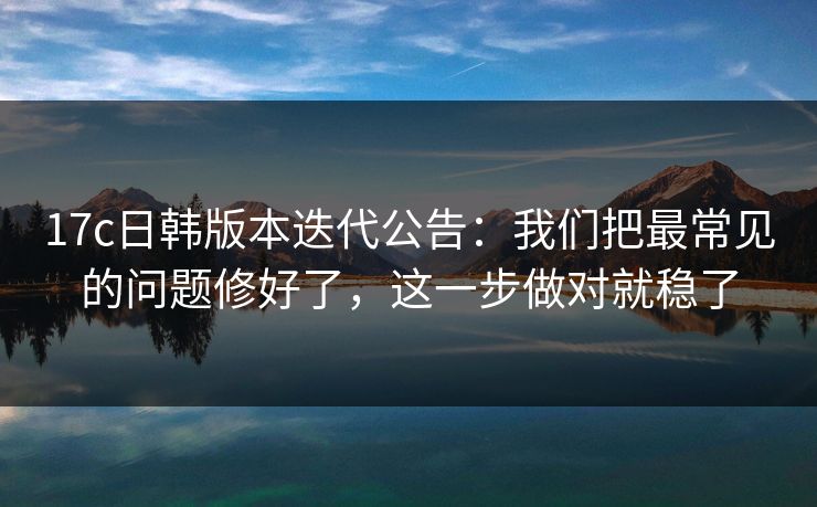 17c日韩版本迭代公告：我们把最常见的问题修好了，这一步做对就稳了