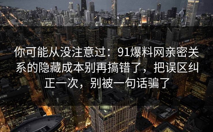 你可能从没注意过：91爆料网亲密关系的隐藏成本别再搞错了，把误区纠正一次，别被一句话骗了