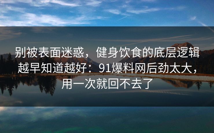 别被表面迷惑，健身饮食的底层逻辑越早知道越好：91爆料网后劲太大，用一次就回不去了