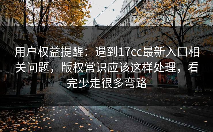 用户权益提醒:遇到17cc最新入口相关问题,版权常识应该这样处理,看完少走很多弯路 用户权益提醒:遇到17cc最新入口相关问题,版权常识应该这样处理,看完少走很多弯路