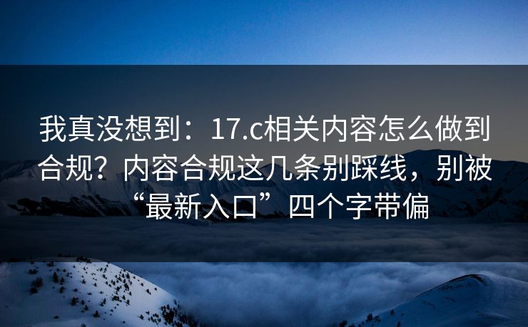 我真没想到:17.c相关内容怎么做到合规?内容合规这几条别踩线,别被“最新入口”四个字带偏 我真没想到:17.c相关内容怎么做到合规?内容合规这几条别踩线,别被“最新入口”四个字带偏