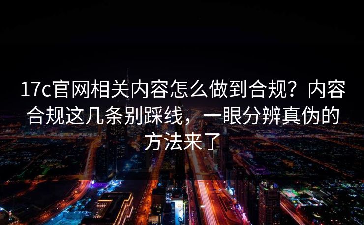 17c官网相关内容怎么做到合规?内容合规这几条别踩线,一眼分辨真伪的方法来了 17c官网相关内容怎么做到合规?内容合规这几条别踩线,一眼分辨真伪的方法来了