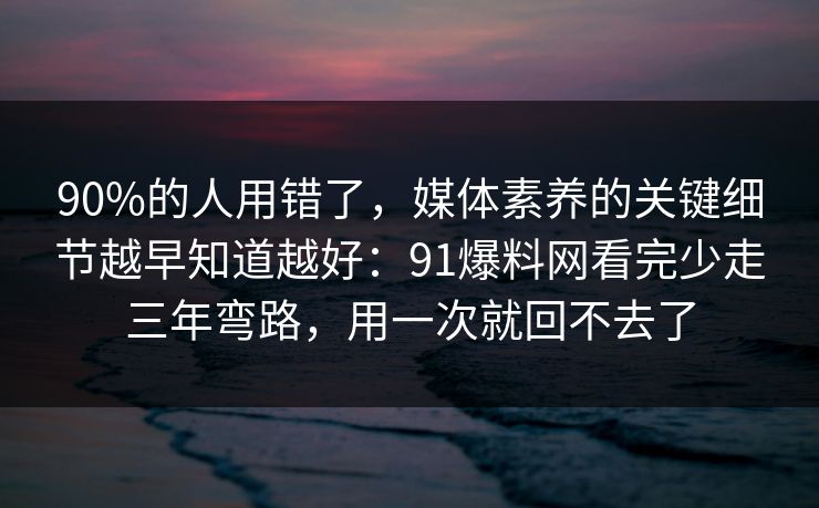 90%的人用错了，媒体素养的关键细节越早知道越好：91爆料网看完少走三年弯路，用一次就回不去了
