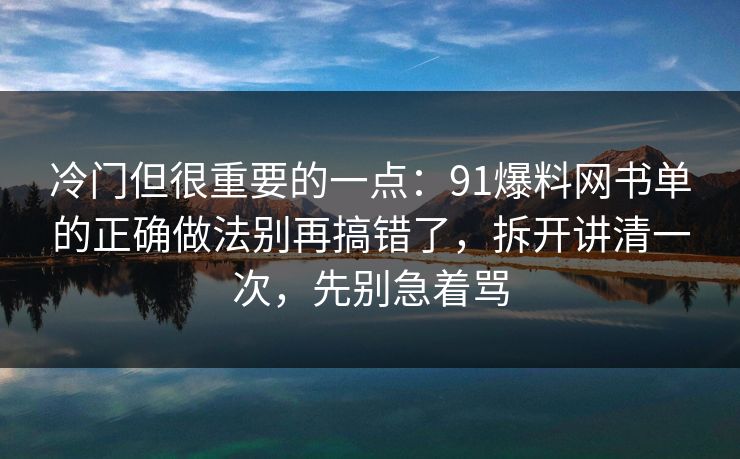 冷门但很重要的一点：91爆料网书单的正确做法别再搞错了，拆开讲清一次，先别急着骂