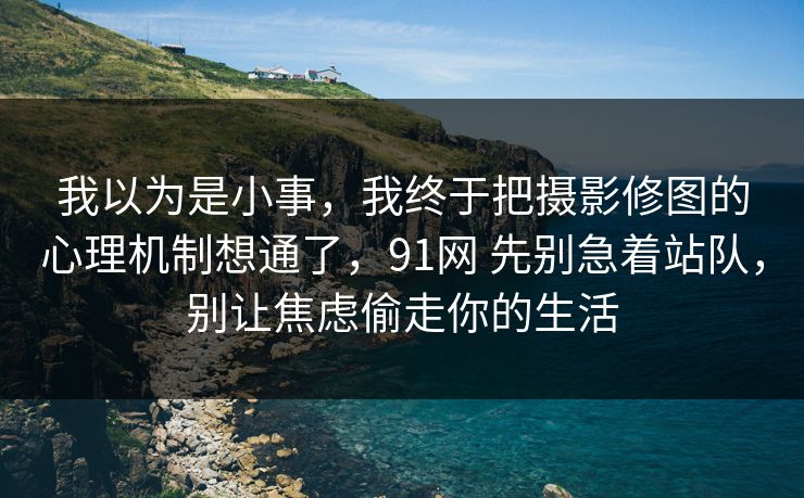 我以为是小事，我终于把摄影修图的心理机制想通了，91网 先别急着站队，别让焦虑偷走你的生活