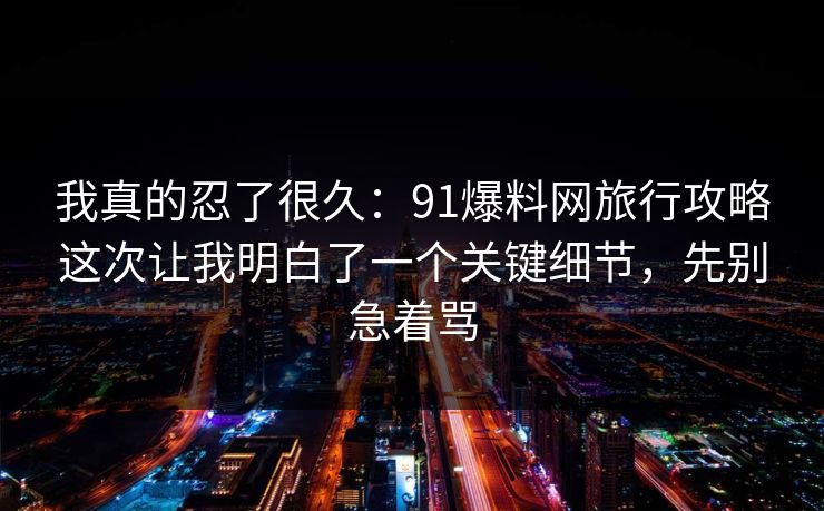 我真的忍了很久：91爆料网旅行攻略这次让我明白了一个关键细节，先别急着骂