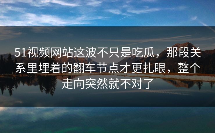 51视频网站这波不只是吃瓜，那段关系里埋着的翻车节点才更扎眼，整个走向突然就不对了