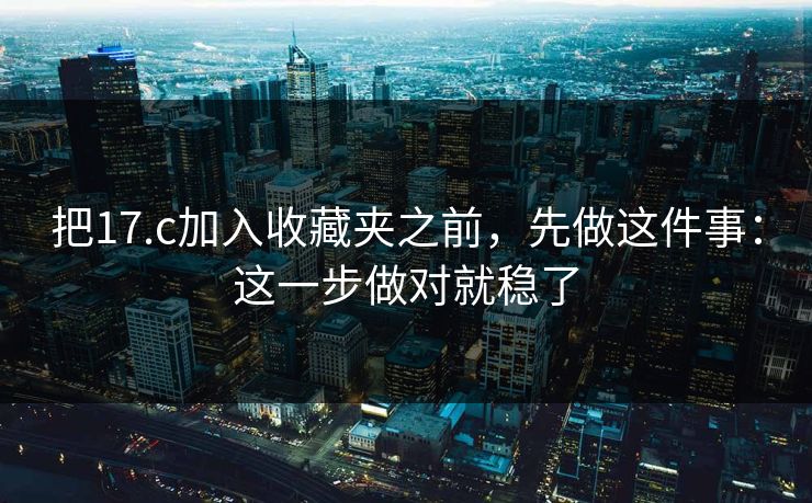 把17.c加入收藏夹之前，先做这件事：这一步做对就稳了