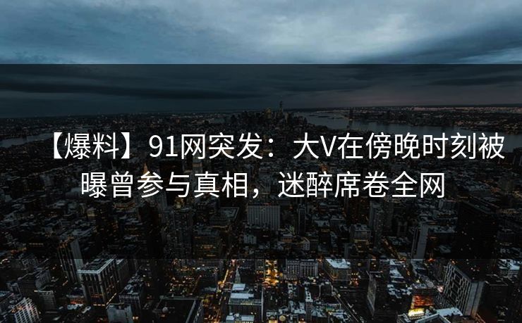 【爆料】91网突发：大V在傍晚时刻被曝曾参与真相，迷醉席卷全网