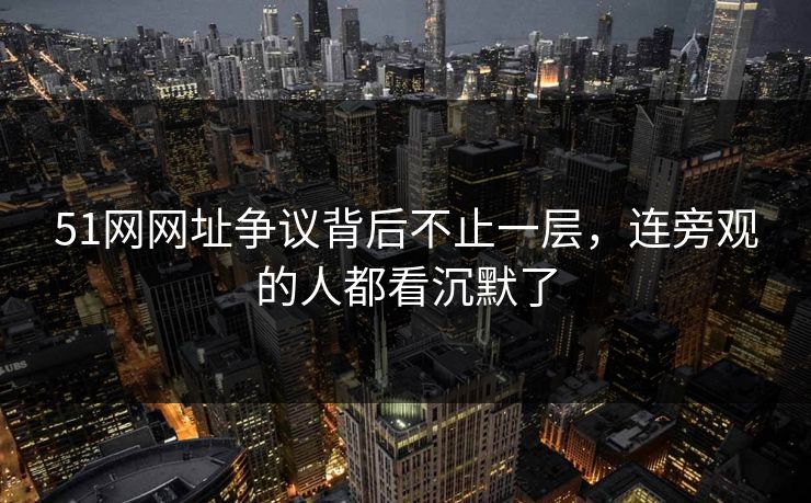 51网网址争议背后不止一层，连旁观的人都看沉默了